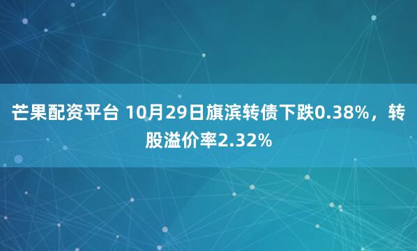 芒果配资平台 10月29日旗滨转债下跌0.38%，转股溢价率2.32%