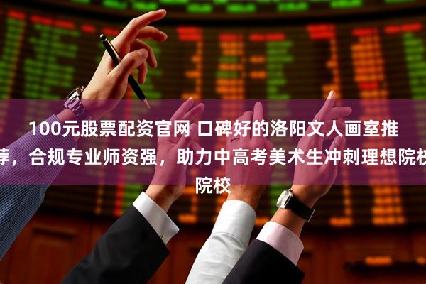 100元股票配资官网 口碑好的洛阳文人画室推荐，合规专业师资强，助力中高考美术生冲刺理想院校
