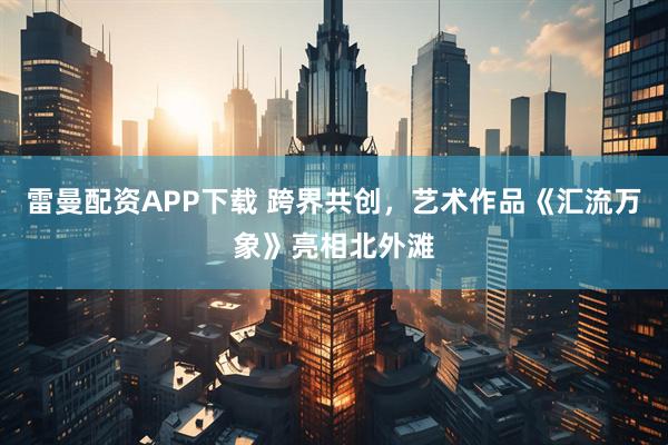 雷曼配资APP下载 跨界共创，艺术作品《汇流万象》亮相北外滩