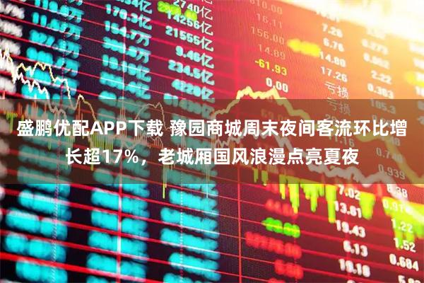 盛鹏优配APP下载 豫园商城周末夜间客流环比增长超17%，老城厢国风浪漫点亮夏夜