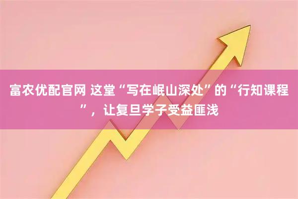 富农优配官网 这堂“写在岷山深处”的“行知课程”,让复旦学子受益匪浅