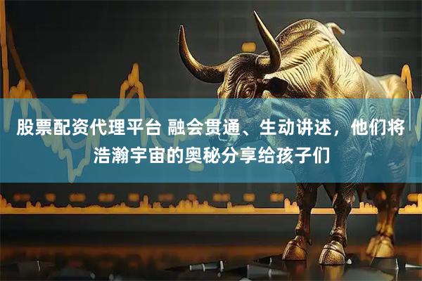 股票配资代理平台 融会贯通、生动讲述，他们将浩瀚宇宙的奥秘分享给孩子们