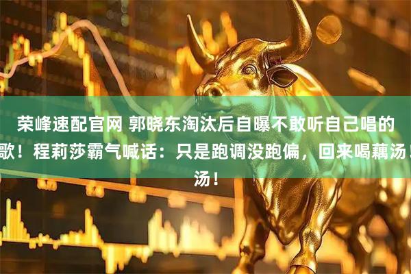 荣峰速配官网 郭晓东淘汰后自曝不敢听自己唱的歌！程莉莎霸气喊话：只是跑调没跑偏，回来喝藕汤！