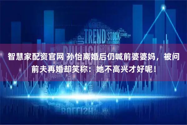 智慧家配资官网 孙怡离婚后仍喊前婆婆妈，被问前夫再婚却笑称：她不高兴才好呢！