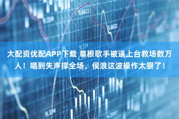 大配资优配APP下载 草根歌手被逼上台救场数万人！唱到失声撑全场，侯浪这波操作太狠了！